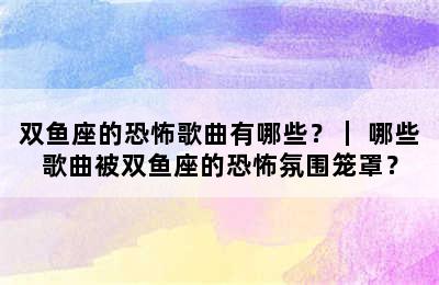 双鱼座的恐怖歌曲有哪些？｜ 哪些歌曲被双鱼座的恐怖氛围笼罩？